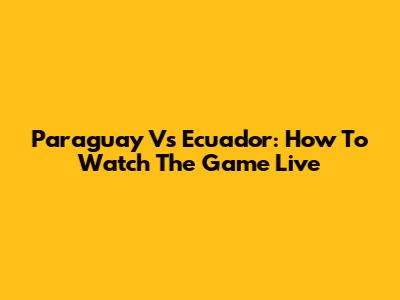 Paraguay Vs Ecuador: How To Watch The Game Live