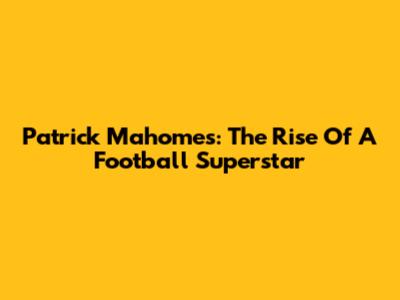 Patrick Mahomes: The Rise Of A Football Superstar