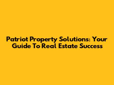 Patriot Property Solutions: Your Guide To Real Estate Success