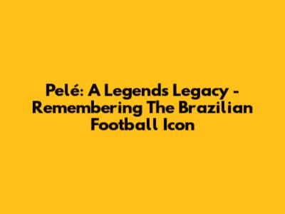 Pelé: A Legend's Legacy - Remembering The Brazilian Football Icon