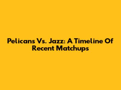 Pelicans Vs. Jazz: A Timeline Of Recent Matchups
