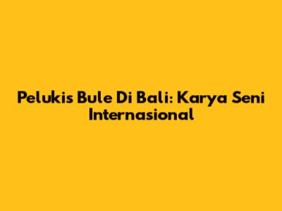 Pelukis Bule Di Bali: Karya Seni Internasional