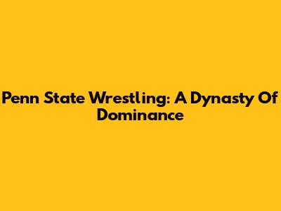 Penn State Wrestling: A Dynasty Of Dominance