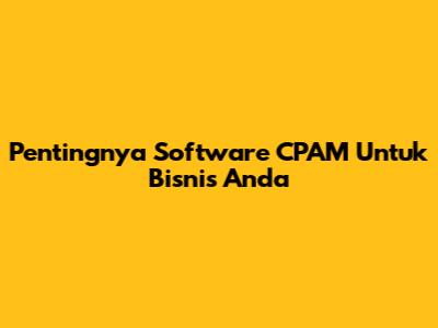Pentingnya Software CPAM Untuk Bisnis Anda