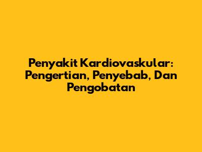 Penyakit Kardiovaskular: Pengertian, Penyebab, Dan Pengobatan
