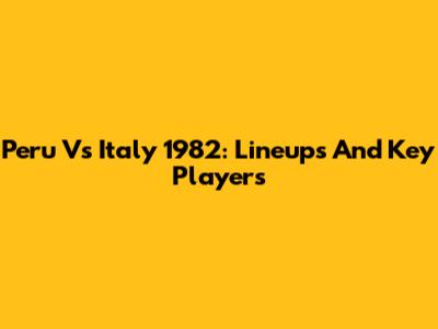 Peru Vs Italy 1982: Lineups And Key Players