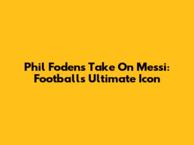 Phil Foden's Take On Messi: Football's Ultimate Icon