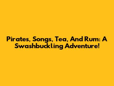 Pirates, Songs, Tea, And Rum: A Swashbuckling Adventure!