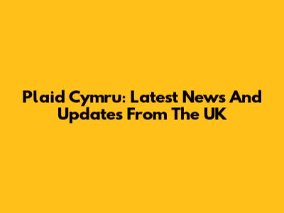 Plaid Cymru: Latest News And Updates From The UK