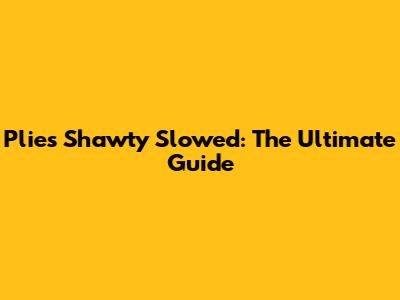 Plies Shawty Slowed: The Ultimate Guide