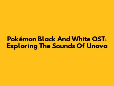 Pokémon Black And White OST: Exploring The Sounds Of Unova