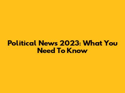 Political News 2023: What You Need To Know