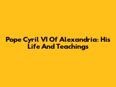 Pope Cyril VI Of Alexandria: His Life And Teachings