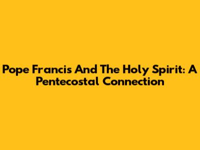 Pope Francis And The Holy Spirit: A Pentecostal Connection
