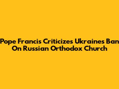 Pope Francis Criticizes Ukraine's Ban On Russian Orthodox Church