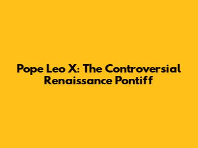 Pope Leo X: The Controversial Renaissance Pontiff