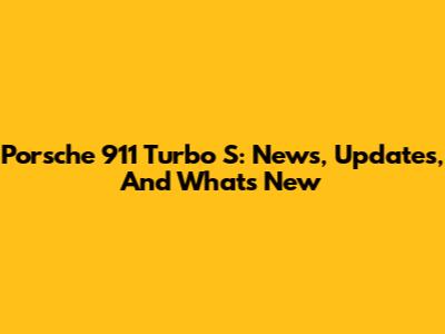 Porsche 911 Turbo S: News, Updates, And What's New