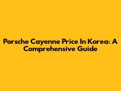 Porsche Cayenne Price In Korea: A Comprehensive Guide