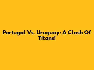 Portugal Vs. Uruguay: A Clash Of Titans!