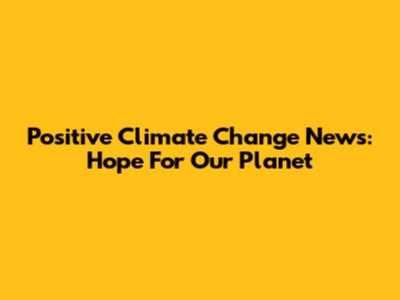 Positive Climate Change News: Hope For Our Planet