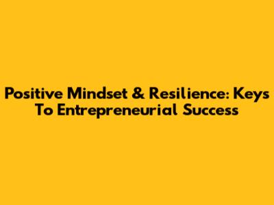 Positive Mindset & Resilience: Keys To Entrepreneurial Success