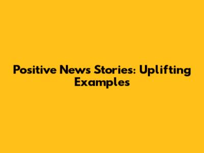 Positive News Stories: Uplifting Examples