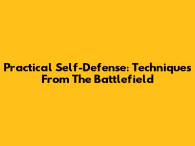 Practical Self-Defense: Techniques From The Battlefield