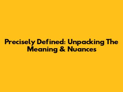Precisely Defined: Unpacking The Meaning & Nuances