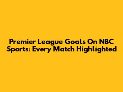 Premier League Goals On NBC Sports: Every Match Highlighted