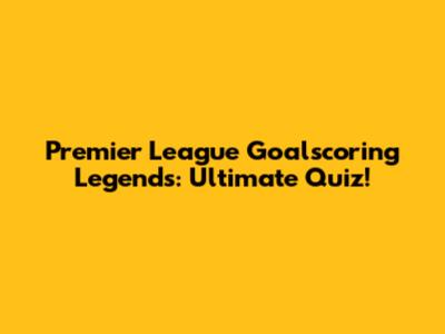Premier League Goalscoring Legends: Ultimate Quiz!