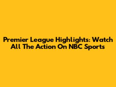 Premier League Highlights: Watch All The Action On NBC Sports