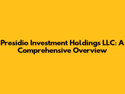 Presidio Investment Holdings LLC: A Comprehensive Overview