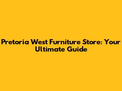 Pretoria West Furniture Store: Your Ultimate Guide