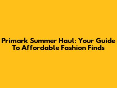 Primark Summer Haul: Your Guide To Affordable Fashion Finds