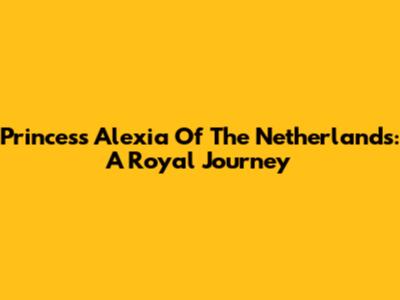 Princess Alexia Of The Netherlands: A Royal Journey