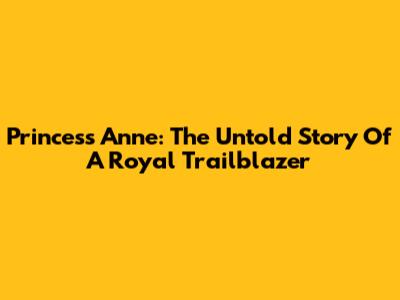 Princess Anne: The Untold Story Of A Royal Trailblazer