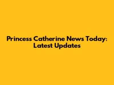 Princess Catherine News Today: Latest Updates