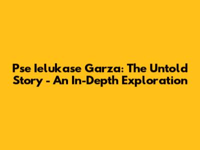 Pse Ielukase Garza: The Untold Story - An In-Depth Exploration