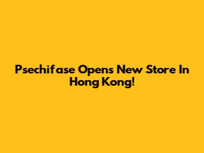 Psechifase Opens New Store In Hong Kong!