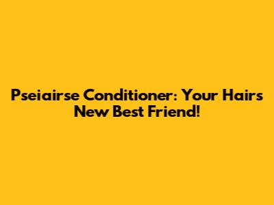 Pseiairse Conditioner: Your Hair's New Best Friend!