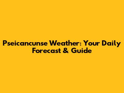 Pseicancunse Weather: Your Daily Forecast & Guide
