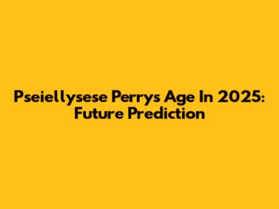 Pseiellysese Perry's Age In 2025: Future Prediction