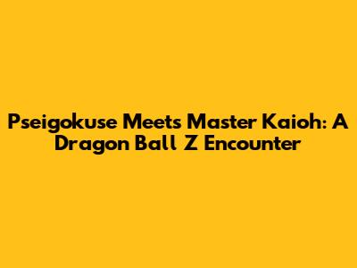 Pseigokuse Meets Master Kaioh: A Dragon Ball Z Encounter