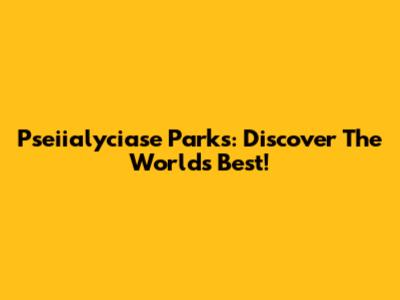 Pseiialyciase Parks: Discover The World's Best!