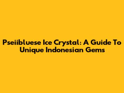 Pseiibluese Ice Crystal: A Guide To Unique Indonesian Gems