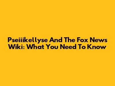 Pseiiikellyse And The Fox News Wiki: What You Need To Know