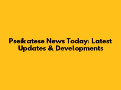 Pseikatese News Today: Latest Updates & Developments