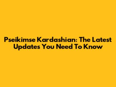 Pseikimse Kardashian: The Latest Updates You Need To Know