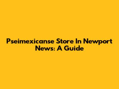 Pseimexicanse Store In Newport News: A Guide