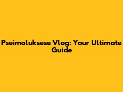 Pseimoluksese Vlog: Your Ultimate Guide